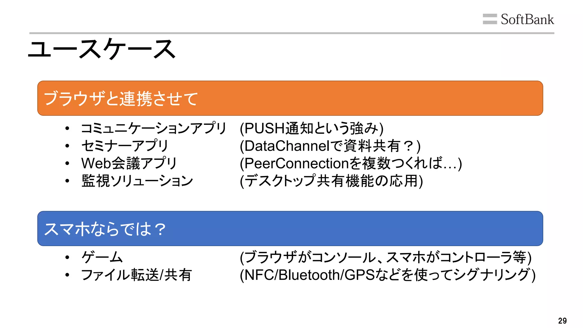 29
ユースケース
ブラウザと連携させて
スマホならでは？
• コミュニケーションアプリ (PUSH通知という強み)
• セミナーアプリ (DataChannelで資料共有？)
• Web会議アプリ (PeerConnectionを複数つくれば…)
• 監視ソリューション (デスクトップ共有機能の応用)
• ゲーム (ブラウザがコンソール、スマホがコントローラ等)
• ファイル転送/共有 (NFC/Bluetooth/GPSなどを使ってシグナリング)
 