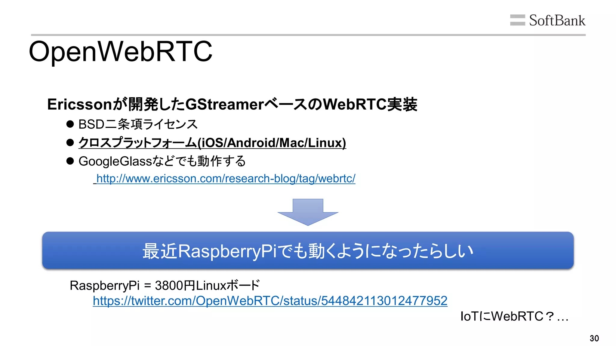 30
OpenWebRTC
Ericssonが開発したGStreamerベースのWebRTC実装
 BSD二条項ライセンス
 クロスプラットフォーム(iOS/Android/Mac/Linux)
 GoogleGlassなどでも動作する
http://www.ericsson.com/research-blog/tag/webrtc/
最近RaspberryPiでも動くようになったらしい
RaspberryPi = 3800円Linuxボード
https://twitter.com/OpenWebRTC/status/544842113012477952
IoTにWebRTC？…
 