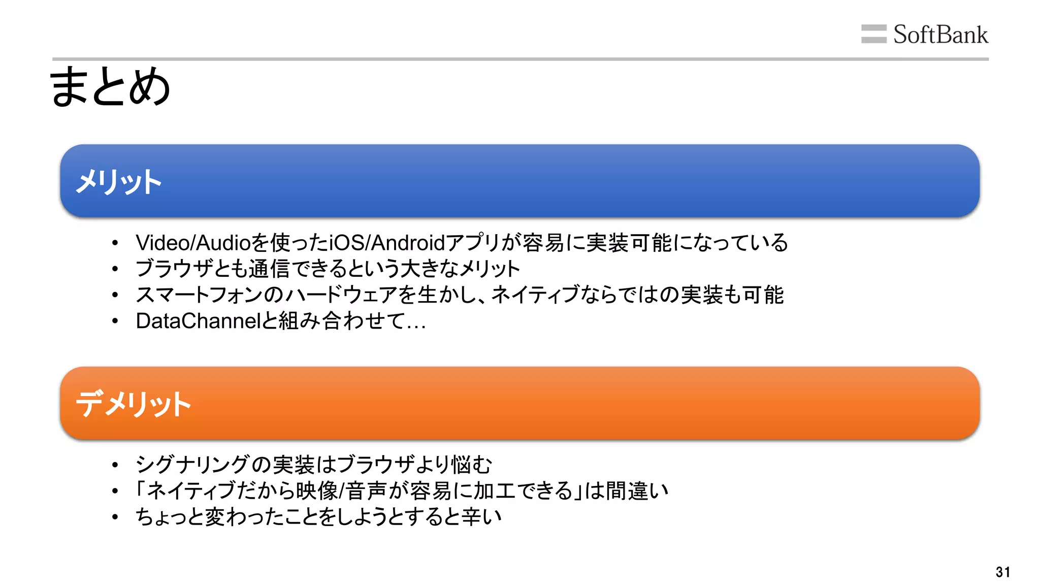 31
まとめ
メリット
デメリット
• Video/Audioを使ったiOS/Androidアプリが容易に実装可能になっている
• ブラウザとも通信できるという大きなメリット
• スマートフォンのハードウェアを生かし、ネイティブならではの実装も可能
• DataChannelと組み合わせて…
• シグナリングの実装はブラウザより悩む
• 「ネイティブだから映像/音声が容易に加工できる」は間違い
• ちょっと変わったことをしようとすると辛い
 