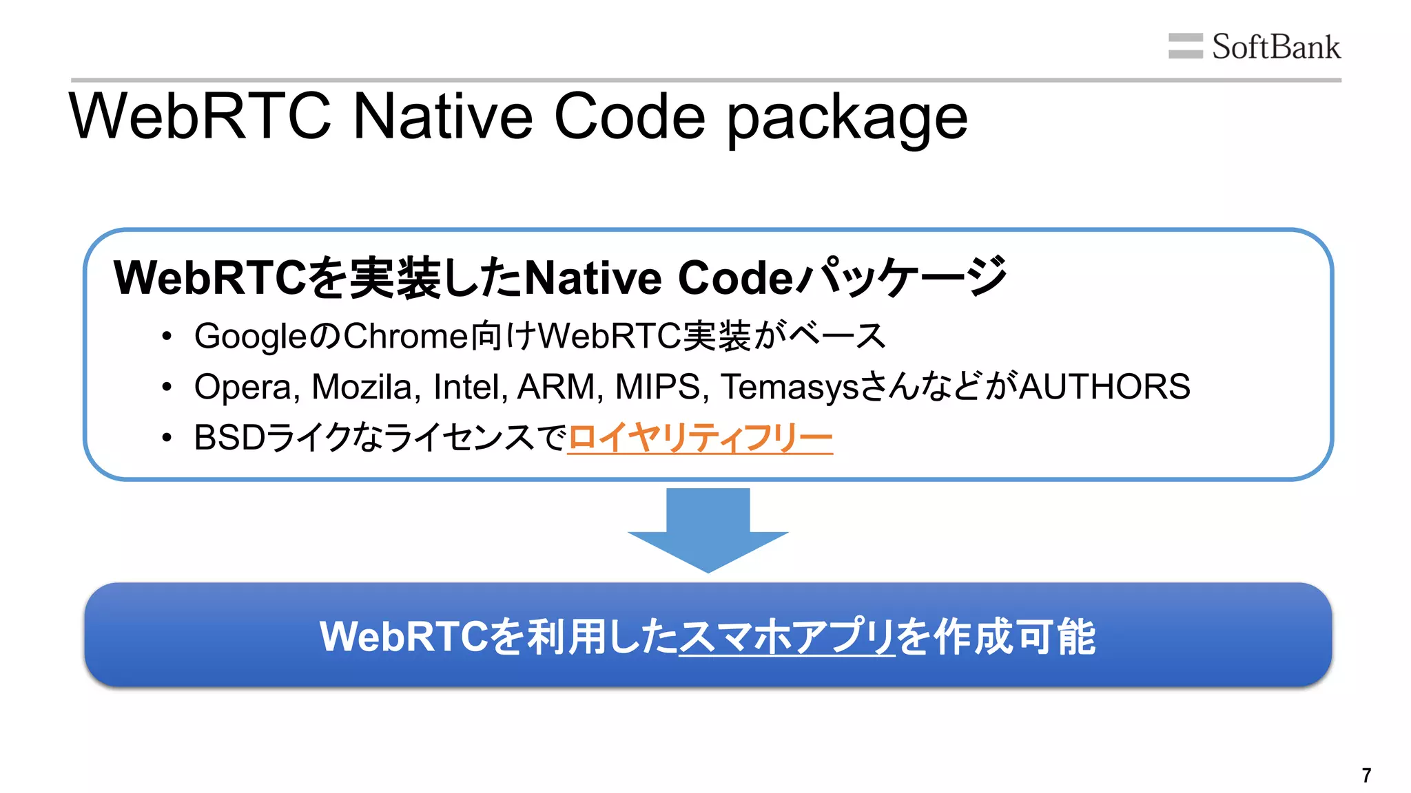 7
WebRTCを利用したスマホアプリを作成可能
WebRTC Native Code package
• GoogleのChrome向けWebRTC実装がベース
• Opera, Mozila, Intel, ARM, MIPS, TemasysさんなどがAUTHORS
• BSDライクなライセンスでロイヤリティフリー
WebRTCを実装したNative Codeパッケージ
 