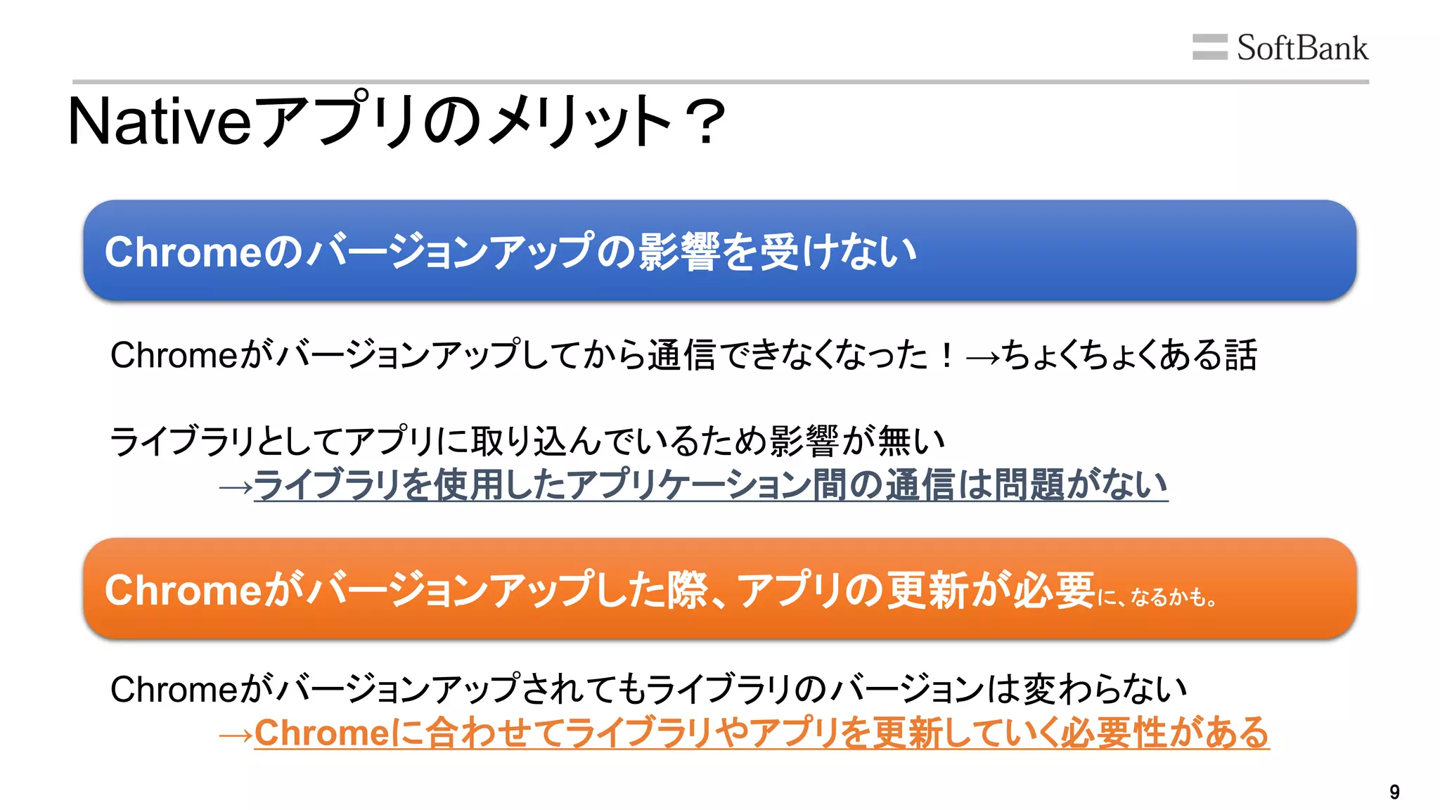 9
Nativeアプリのメリット？
Chromeのバージョンアップの影響を受けない
Chromeがバージョンアップした際、アプリの更新が必要に、なるかも。
Chromeがバージョンアップしてから通信できなくなった！→ちょくちょくある話
ライブラリとしてアプリに取り込んでいるため影響が無い
→ライブラリを使用したアプリケーション間の通信は問題がない
Chromeがバージョンアップされてもライブラリのバージョンは変わらない
→Chromeに合わせてライブラリやアプリを更新していく必要性がある
 