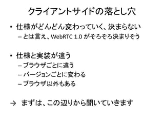 クライアントサイドの落とし穴
• 仕様がどんどん変わっていく、決まらない
– とは言え、WebRTC 1.0 がそろそろ決まりそう
• 仕様と実装が違う
– ブラウザごとに違う
– バージョンごとに変わる
– ブラウザ以外もある
→ まずは、この辺りから聞いていきます
 