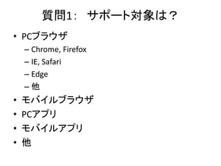 質問1： サポート対象は？
• PCブラウザ
– Chrome, Firefox
– IE, Safari
– Edge
– 他
• モバイルブラウザ
• PCアプリ
• モバイルアプリ
• 他
 