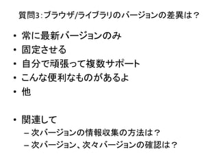 質問3：ブラウザ/ライブラリのバージョンの差異は？
• 常に最新バージョンのみ
• 固定させる
• 自分で頑張って複数サポート
• こんな便利なものがあるよ
• 他
• 関連して
– 次バージョンの情報収集の方法は？
– 次バージョン、次々バージョンの確認は？
 