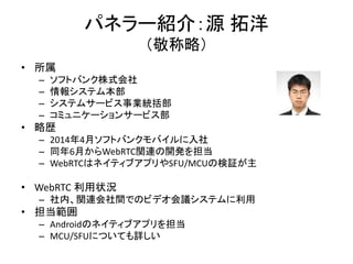 パネラー紹介：源 拓洋
（敬称略）
• 所属
– ソフトバンク株式会社
– 情報システム本部
– システムサービス事業統括部
– コミュニケーションサービス部
• 略歴
– 2014年4月ソフトバンクモバイルに入社
– 同年6月からWebRTC関連の開発を担当
– WebRTCはネイティブアプリやSFU/MCUの検証が主
• WebRTC 利用状況
– 社内、関連会社間でのビデオ会議システムに利用
• 担当範囲
– Androidのネイティブアプリを担当
– MCU/SFUについても詳しい
 