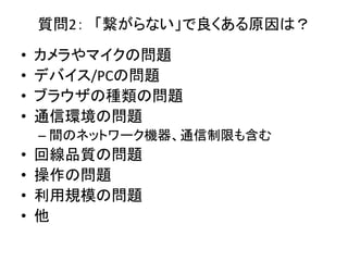 質問2： 「繋がらない」で良くある原因は？
• カメラやマイクの問題
• デバイス/PCの問題
• ブラウザの種類の問題
• 通信環境の問題
– 間のネットワーク機器、通信制限も含む
• 回線品質の問題
• 操作の問題
• 利用規模の問題
• 他
 