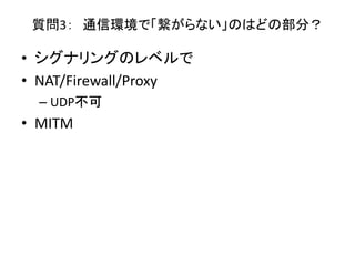 質問3： 通信環境で「繋がらない」のはどの部分？
• シグナリングのレベルで
• NAT/Firewall/Proxy
– UDP不可
• MITM
 