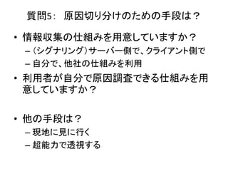 質問5： 原因切り分けのための手段は？
• 情報収集の仕組みを用意していますか？
– （シグナリング）サーバー側で、クライアント側で
– 自分で、他社の仕組みを利用
• 利用者が自分で原因調査できる仕組みを用
意していますか？
• 他の手段は？
– 現地に見に行く
– 超能力で透視する
 