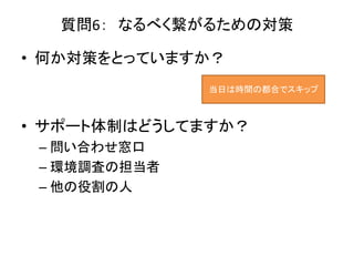 質問6： なるべく繋がるための対策
• 何か対策をとっていますか？
• サポート体制はどうしてますか？
– 問い合わせ窓口
– 環境調査の担当者
– 他の役割の人
当日は時間の都合でスキップ
 