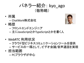 パネラー紹介： kyo_ago
（敬称略）
• 所属
– ChatWork株式会社
• 略歴
– フロントエンドエンジニア
– 主にJavaScriptとかTypeScriptとかを書く人
• WebRTC 利用状況
– クラウド型ビジネスコミュニケーションツールを提供
– サービスの一環として、ビデオ会議/音声通話を実現
• 担当範囲
– PCブラウザが中心
 