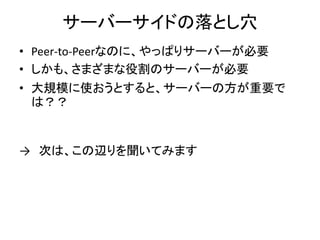 サーバーサイドの落とし穴
• Peer-to-Peerなのに、やっぱりサーバーが必要
• しかも、さまざまな役割のサーバーが必要
• 大規模に使おうとすると、サーバーの方が重要で
は？？
→ 次は、この辺りを聞いてみます
 