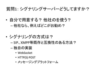 質問1： シグナリングサーバーどうしてますか？
• 自分で用意する？ 他社のを使う？
– 他社なら、例えばどこがお勧め？
• シグナリングの方式は？
– SIP、XMPP等既存と互換性のある方法？
– 独自の実装
• WebSocket
• HTTP(S) POST
• メッセージングプラットフォーム
 
