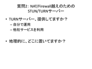 質問2： NAT/Firewall越えのための
STUN/TURNサーバー
• TURNサーバー、提供してますか？
– 自分で運用
– 他社サービスを利用
• 地理的に、どこに置いてますか？
 