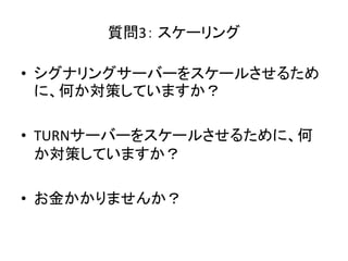質問3： スケーリング
• シグナリングサーバーをスケールさせるため
に、何か対策していますか？
• TURNサーバーをスケールさせるために、何
か対策していますか？
• お金かかりませんか？
 