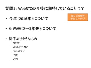 質問1： WebRTCの今後に期待していることは？
• 今年（2016年）について
• 近未来（2～3年先）について
• 関係ありそうなもの
• ORTC
• WebRTC NV
• Simulcast
• SVC
• VP9
当日は時間の
都合でスキップ
 