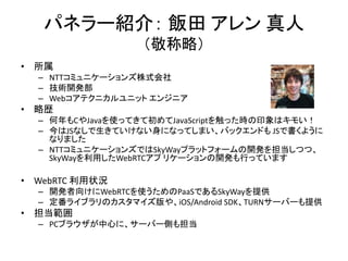 パネラー紹介： 飯田 アレン 真人
（敬称略）
• 所属
– NTTコミュニケーションズ株式会社
– 技術開発部
– Webコアテクニカルユニット エンジニア
• 略歴
– 何年もCやJavaを使ってきて初めてJavaScriptを触った時の印象はキモい！
– 今はJSなしで生きていけない身になってしまい、バックエンドも JSで書くように
なりました
– NTTコミュニケーションズではSkyWayプラットフォームの開発を担当しつつ、
SkyWayを利用したWebRTCアプ リケーションの開発も行っています
• WebRTC 利用状況
– 開発者向けにWebRTCを使うためのPaaSであるSkyWayを提供
– 定番ライブラリのカスタマイズ版や、iOS/Android SDK、TURNサーバーも提供
• 担当範囲
– PCブラウザが中心に、サーバー側も担当
 