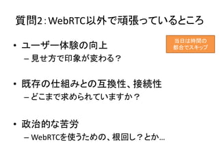 質問2：WebRTC以外で頑張っているところ
• ユーザー体験の向上
– 見せ方で印象が変わる？
• 既存の仕組みとの互換性、接続性
– どこまで求められていますか？
• 政治的な苦労
– WebRTCを使うための、根回し？とか…
当日は時間の
都合でスキップ
 