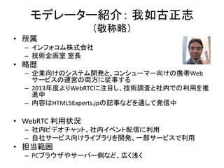 モデレーター紹介： 我如古正志
（敬称略）
• 所属
– インフォコム株式会社
– 技術企画室 室長
• 略歴
– 企業向けのシステム開発と、コンシューマー向けの携帯Web
サービスの運営の両方に従事する
– 2013年度よりWebRTCに注目し、技術調査と社内での利用を推
進中
– 内容はHTML5Experts.jpの記事などを通して発信中
• WebRTC 利用状況
– 社内ビデオチャット、社内イベント配信に利用
– 自社サービス向けライブラリを開発、一部サービスで利用
• 担当範囲
– PCブラウザやサーバー側など、広く浅く
 
