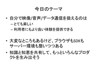 今日のテーマ
• 自分で映像/音声/データ通信を扱えるのは
– とても楽しい
– 利用者にもより良い体験を提供できる
• 大変なところもあるけど、ブラウザもSDKも
サーバー環境も整いつつある
• 知識と知恵を共有して、もっといろんなプロダ
クトを生み出そう
 