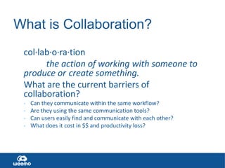 What is Collaboration?
col·lab·o·ra·tion
the action of working with someone to
produce or create something.
What are the current barriers of
collaboration?
-
Can they communicate within the same workflow?
Are they using the same communication tools?
Can users easily find and communicate with each other?
What does it cost in $$ and productivity loss?