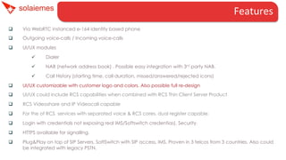 Features	
  
q 

Via WebRTC instanced e-164 identity based phone

q 

Outgoing voice-calls / Incoming voice-calls

q 

UI/UX modules
ü 

Dialer

ü 

NAB (network address book) . Possible easy integration with 3rd party NAB.

ü 

Call History (starting time, call duration, missed/answered/rejected icons)

q 

UI/UX customizable with customer logo and colors. Also possible full re-design

q 

UI/UX could include RCS capabilities when combined with RCS Thin Client Server Product

q 

RCS Videoshare and IP Videocall capable

q 

For the of RCS services with separated voice & RCS cores, dual register capable.

q 

Login with credentials not exposing real IMS/Softswitch credentias). Security.

q 

HTTPS available for signalling.

q 

Plug&Play on top of SIP Servers, SoftSwitch with SIP access, IMS. Proven in 3 telcos from 3 countries. Also could
be integrated with legacy PSTN.

 