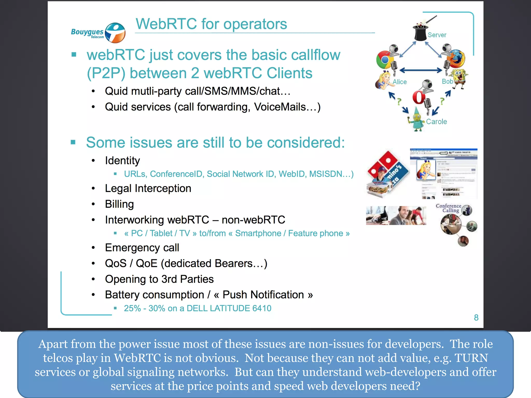 Apart from the power issue most of these issues are non-issues for developers. The role
telcos play in WebRTC is not obvious. Not because they can not add value, e.g. TURN
services or global signaling networks. But can they understand web-developers and offer
services at the price points and speed web developers need?
 