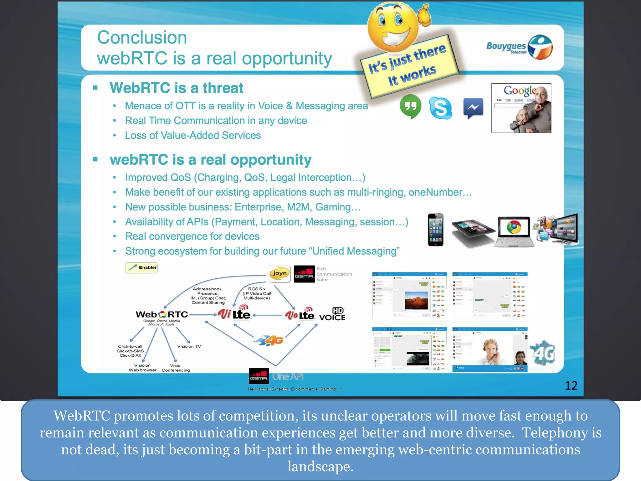 WebRTC promotes lots of competition, its unclear operators will move fast enough to
remain relevant as communication experiences get better and more diverse. Telephony is
not dead, its just becoming a bit-part in the emerging web-centric communications
landscape.
 