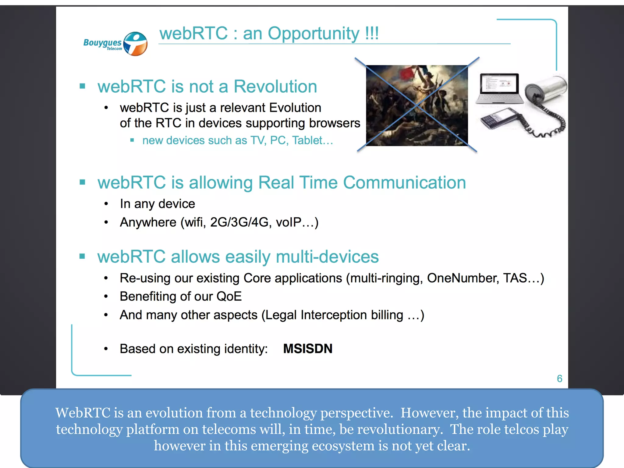 WebRTC is an evolution from a technology perspective. However, the impact of this
technology platform on telecoms will, in time, be revolutionary. The role telcos play
however in this emerging ecosystem is not yet clear.
 