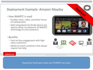 Doug from Oracle gave some nice WebRTC use cases.
Copyright © 2015 Oracle and/or its affiliates. All rights reserved. |
Deployment Example: Amazon Mayday
• How WebRTC is used
– Enables voice, video, and other forms
of collaboration
– Well-integrated into Kindle device (no
special setup; no exposure of WebRTC
technology to end customer)
• Benefits
– Face-to-face engagement with high
value customers
– Ability to reach customers that always
require live help
Customer &
WebRTC Endpoint
(Kindle)
Agent Desktop
 