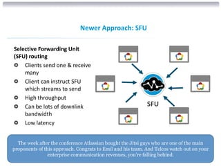 The week after the conference Atlassian bought the Jitsi guys who are one of the main
proponents of this approach. Congrats to Emil and his team. And Telcos watch out on your
enterprise communication revenues, you’re falling behind.
COMPANY CONFIDENTIAL © COPYRIGHT 2015 DIALOGIC CORPORATION. ALL RIGHTS RESERVED.17
Newer Approach: SFU
SFU
Selective Forwarding Unit
(SFU) routing
Clients send one & receive
many
Client can instruct SFU
which streams to send
High throughput
Can be lots of downlink
bandwidth
Low latency
 
