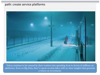path: create service platforms
Telcos continue to be conned by their vendors into spending $10s to $100s of millions on
platforms. Even on Big Data, they’ve spent on data lakes with no clear insights that generate
a return on investment.
 
