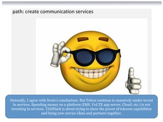 path: create communication services
Naturally, I agree with Svein’s conclusions. But Telcos continue to massively under-invest
in services. Spending money on a platform (IMS, VoLTE app server, Cloud, etc.) is not
investing in services. TADHack is about trying to show the power of telecom capabilities
and bring new service ideas and partners together.
 