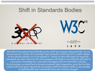 This slide from Andreas Gal of Mozilla got the 3GPP guys fuming with quotes like “so you
do not want 5G”. Firstly, let’s remember Opus is thanks to IETF not ITU or 3GPP. Shame
on the telecom industry we’ve not adopted it. Claims on Opus IPR issues are massively
overstated, the army of lawyers the web companies will bring to any troll party will make it
a non-issue. Everything has a risk, likely the biggest risk you took today is driving.
For 5G perhaps we should look at broader standards body cooperation, given the few telco
vendors left in the game. Beyond the air interface 3GPP has failed to deliver, most notably
on updating IMS and resetting RCS given the word has changed.
Shift in Standards Bodies
 