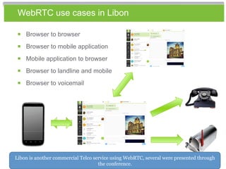 WebRTC use cases in Libon
￭ Browser to browser
￭ Browser to mobile application￭ Browser to mobile application
￭ Mobile application to browser
￭ Browser to landline and mobile
￭ Browser to voicemail
Libon is another commercial Telco service using WebRTC, several were presented through
the conference.
 