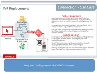 Doug from Oracle gave some nice WebRTC use cases.
Copyright © 2015 Oracle and/or its affiliates. All rights reserved. | Oracle Confidential – Internal/Restricted/Highly Restricted 9
IVR Replacement Connection - Use Case
• Leverage customer browsing context - web links they
followed, etc and learning knowledge base as a richer
selection criteria to route requests directly bypassing the
IVR
• Provide direct and more intelligent routing of Web voice
escalated from a regular browser session
• Use the same richer browsing and knowledge base context
to deflect inquiries from live engagement or to offer
callback options.
• Leverage richer selection context to qualify potential
sale/upsell opportunities and segregate from
support inquiries
• Cap IVR maintenance and customization costs by
leveraging lower cost Web technologies
• Deploy more precise and automated ways to identify
high value versus high cost customer traffic
Value Summary
Business CaseWebRTC-enabled
website Knowledge Base
& Web Links
Routing Logic
ACD
IVR
Web Voice
 