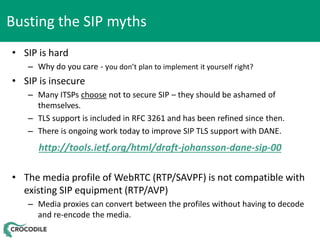 Busting the SIP myths
• SIP is hard
– Why do you care - you don’t plan to implement it yourself right?

• SIP is insecure
– Many ITSPs choose not to secure SIP – they should be ashamed of
themselves.
– TLS support is included in RFC 3261 and has been refined since then.
– There is ongoing work today to improve SIP TLS support with DANE.

http://tools.ietf.org/html/draft-johansson-dane-sip-00
• The media profile of WebRTC (RTP/SAVPF) is not compatible with
existing SIP equipment (RTP/AVP)
– Media proxies can convert between the profiles without having to decode
and re-encode the media.

 