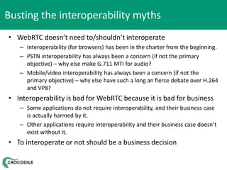 Busting the interoperability myths
• WebRTC doesn’t need to/shouldn’t interoperate
– Interoperability (for browsers) has been in the charter from the beginning.
– PSTN interoperability has always been a concern (if not the primary
objective) – why else make G.711 MTI for audio?
– Mobile/video interoperability has always been a concern (if not the
primary objective) – why else have such a long an fierce debate over H.264
and VP8?

• Interoperability is bad for WebRTC because it is bad for business
– Some applications do not require interoperability, and their business case
is actually harmed by it.
– Other applications require interoperability and their business case doesn’t
exist without it.

• To interoperate or not should be a business decision

 