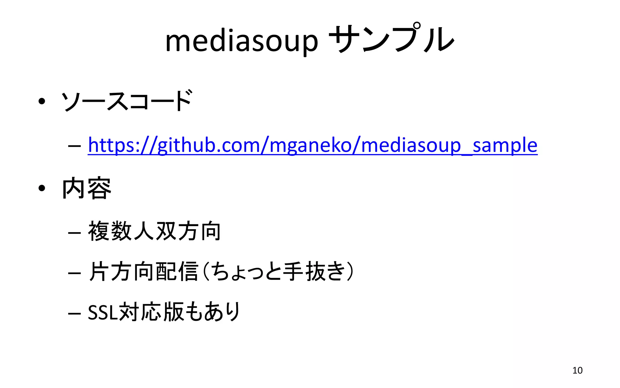 mediasoup サンプル
10
• ソースコード
– https://github.com/mganeko/mediasoup_sample
• 内容
– 複数人双方向
– 片方向配信（ちょっと手抜き）
– SSL対応版もあり
 