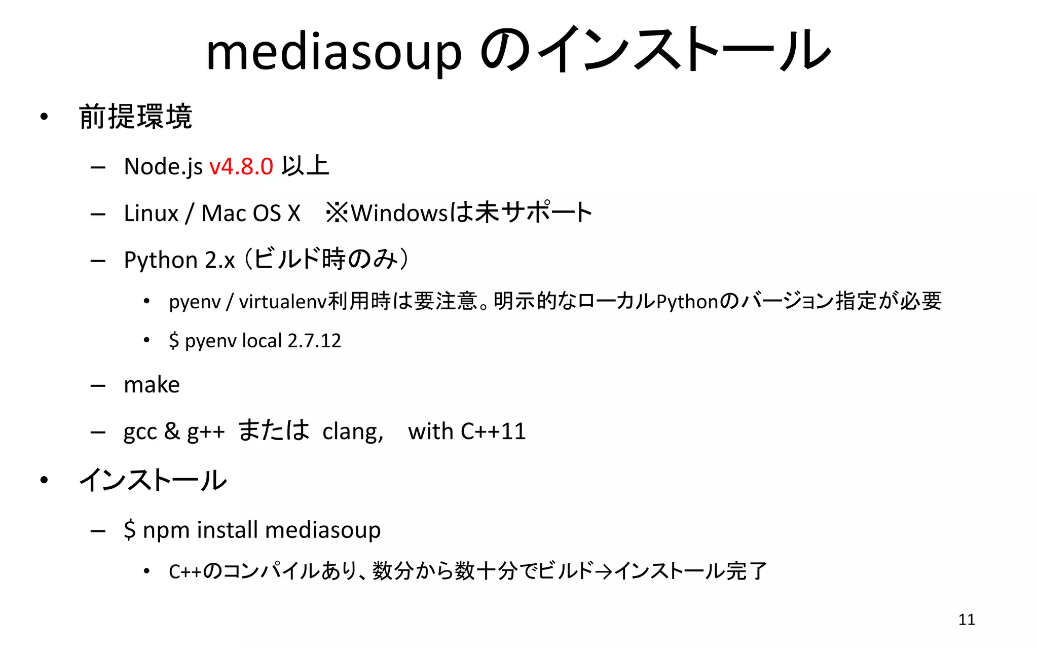 mediasoup のインストール
• 前提環境
– Node.js v4.8.0 以上
– Linux / Mac OS X ※Windowsは未サポート
– Python 2.x （ビルド時のみ）
• pyenv / virtualenv利用時は要注意。明示的なローカルPythonのバージョン指定が必要
• $ pyenv local 2.7.12
– make
– gcc & g++ または clang, with C++11
• インストール
– $ npm install mediasoup
• C++のコンパイルあり、数分から数十分でビルド→インストール完了
11
 