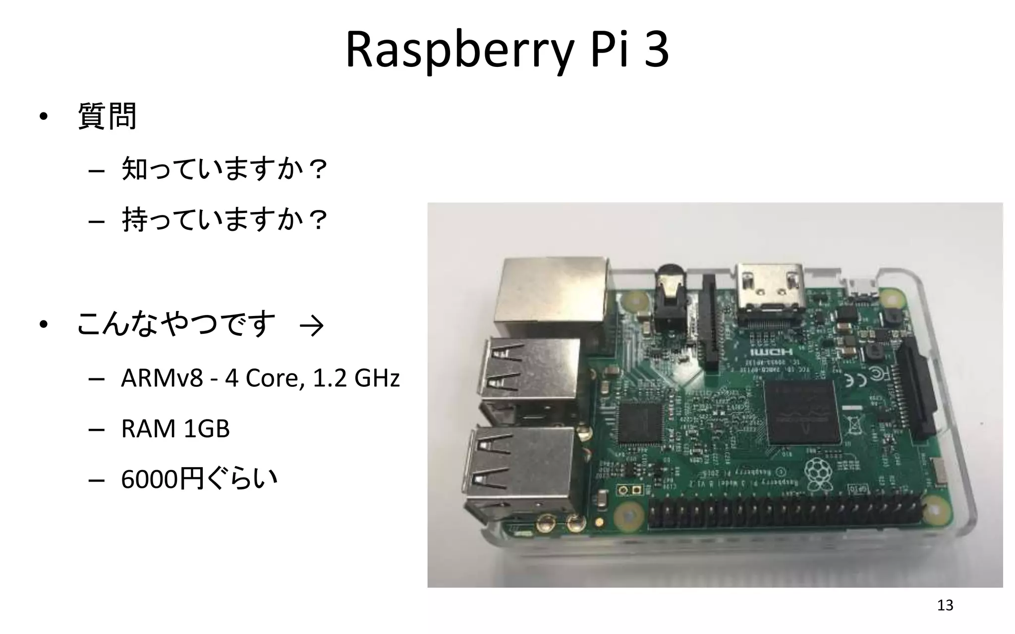 Raspberry Pi 3
• 質問
– 知っていますか？
– 持っていますか？
• こんなやつです →
– ARMv8 - 4 Core, 1.2 GHz
– RAM 1GB
– 6000円ぐらい
13
 
