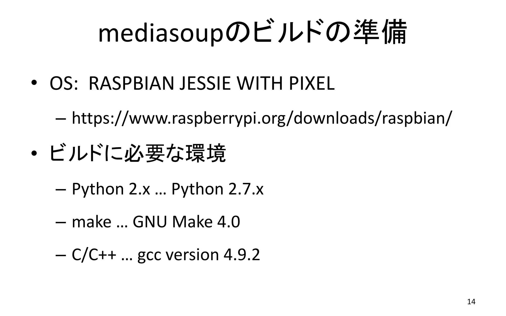 mediasoupのビルドの準備
• OS: RASPBIAN JESSIE WITH PIXEL
– https://www.raspberrypi.org/downloads/raspbian/
• ビルドに必要な環境
– Python 2.x … Python 2.7.x
– make … GNU Make 4.0
– C/C++ … gcc version 4.9.2
14
 