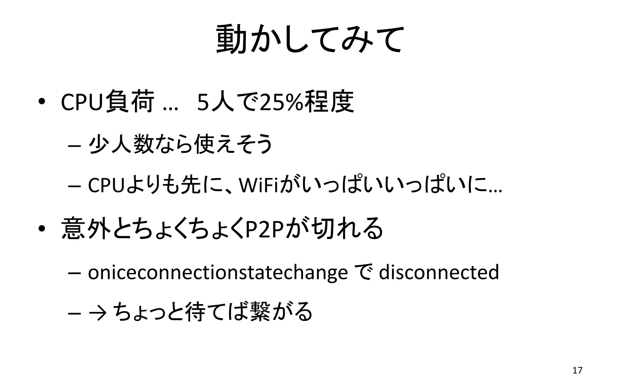 動かしてみて
• CPU負荷 … 5人で25%程度
– 少人数なら使えそう
– CPUよりも先に、WiFiがいっぱいいっぱいに…
• 意外とちょくちょくP2Pが切れる
– oniceconnectionstatechange で disconnected
– → ちょっと待てば繋がる
17
 