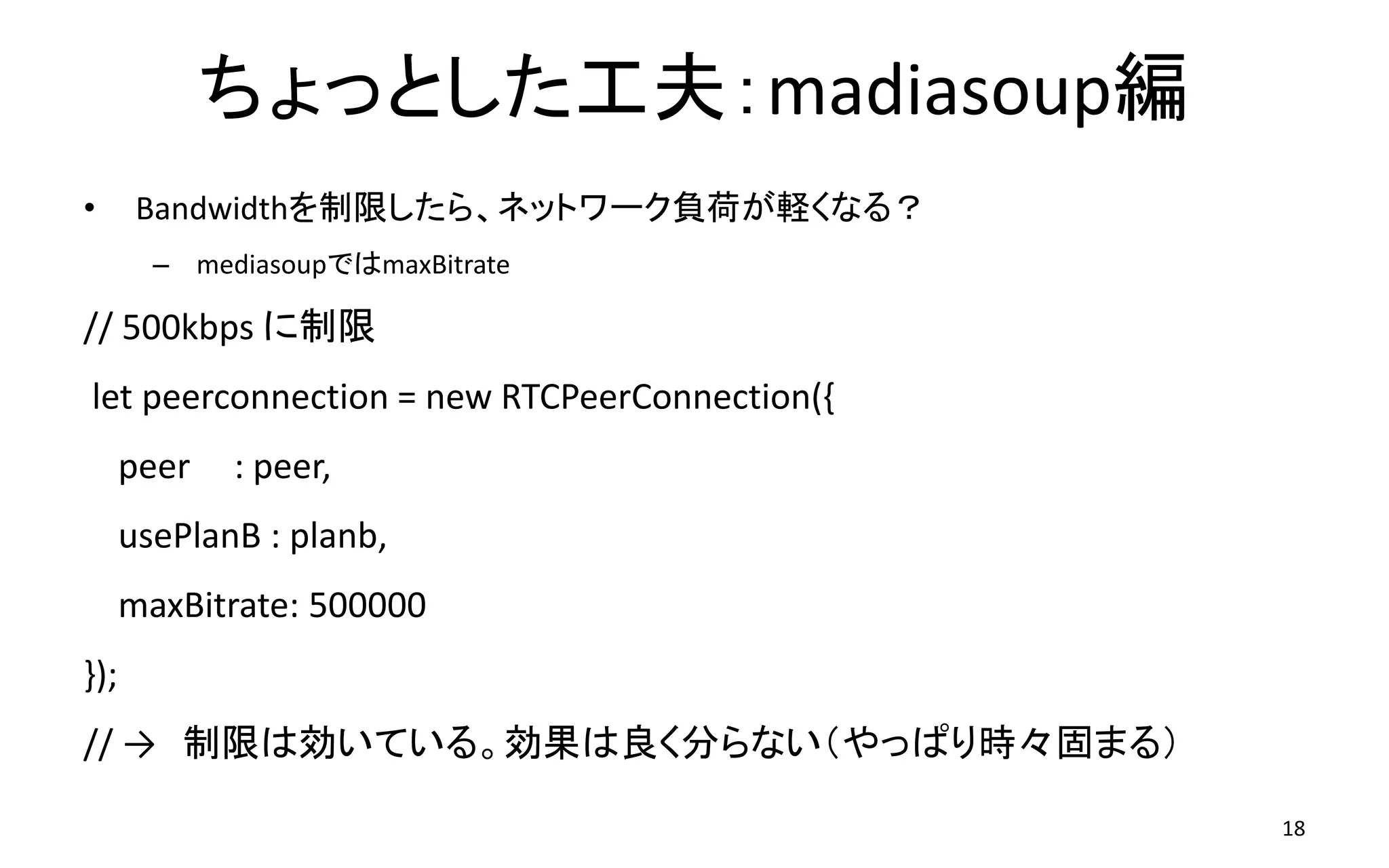 ちょっとした工夫：madiasoup編
• Bandwidthを制限したら、ネットワーク負荷が軽くなる？
– mediasoupではmaxBitrate
// 500kbps に制限
let peerconnection = new RTCPeerConnection({
peer : peer,
usePlanB : planb,
maxBitrate: 500000
});
// → 制限は効いている。効果は良く分らない（やっぱり時々固まる）
18
 