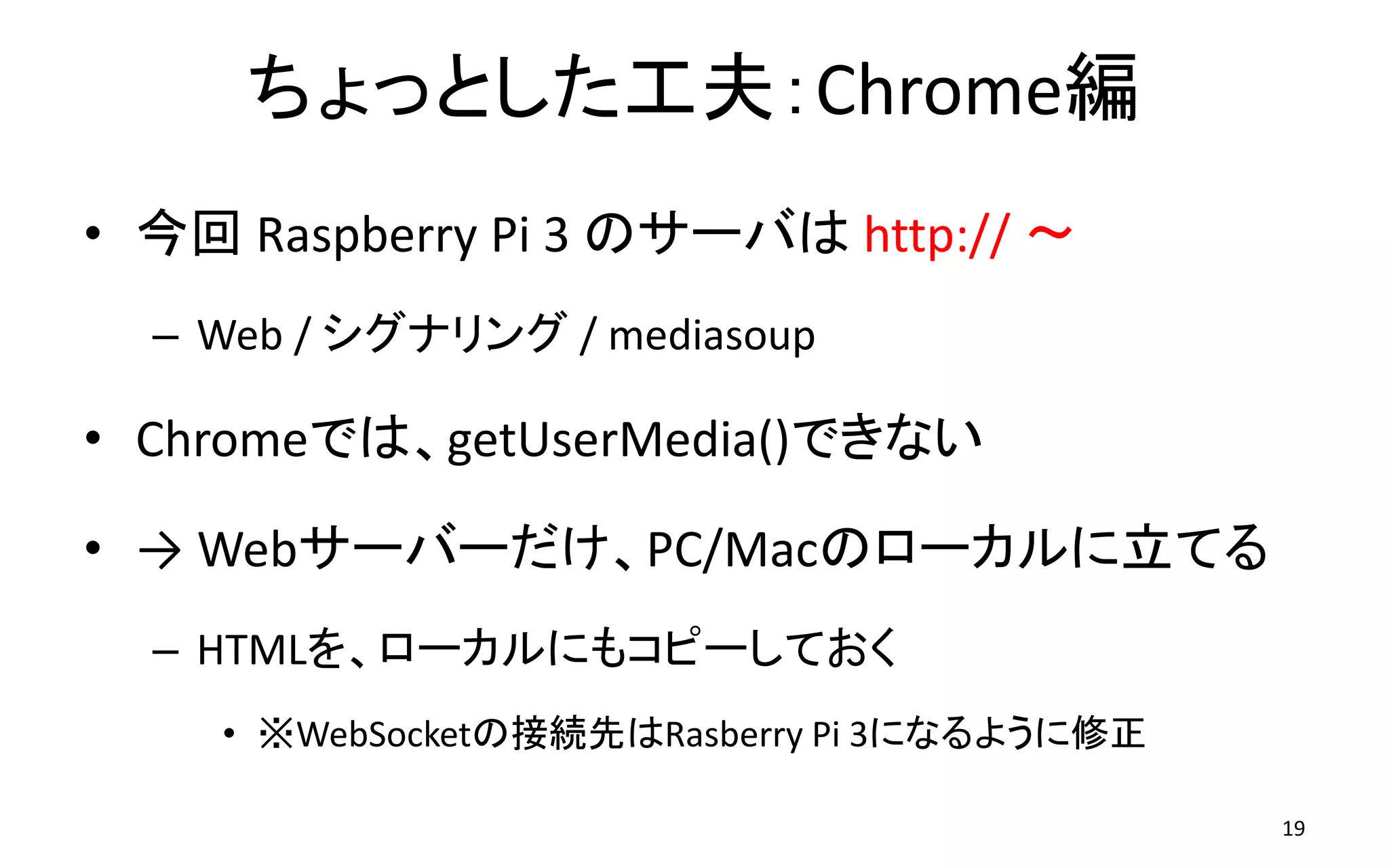 ちょっとした工夫：Chrome編
• 今回 Raspberry Pi 3 のサーバは http:// ～
– Web / シグナリング / mediasoup
• Chromeでは、getUserMedia()できない
• → Webサーバーだけ、PC/Macのローカルに立てる
– HTMLを、ローカルにもコピーしておく
• ※WebSocketの接続先はRasberry Pi 3になるように修正
19
 