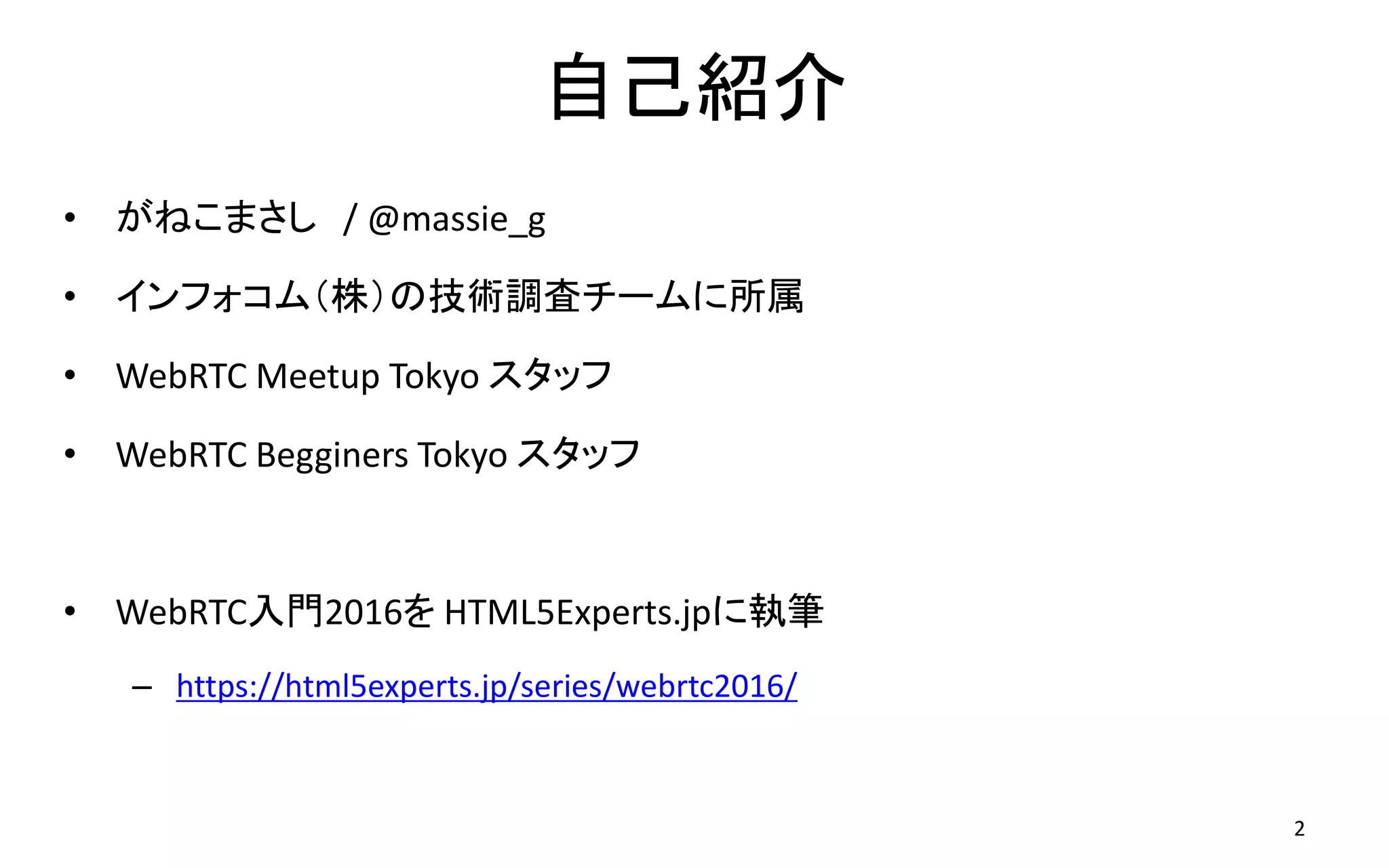 自己紹介
• がねこまさし / @massie_g
• インフォコム（株）の技術調査チームに所属
• WebRTC Meetup Tokyo スタッフ
• WebRTC Begginers Tokyo スタッフ
• WebRTC入門2016を HTML5Experts.jpに執筆
– https://html5experts.jp/series/webrtc2016/
2
 