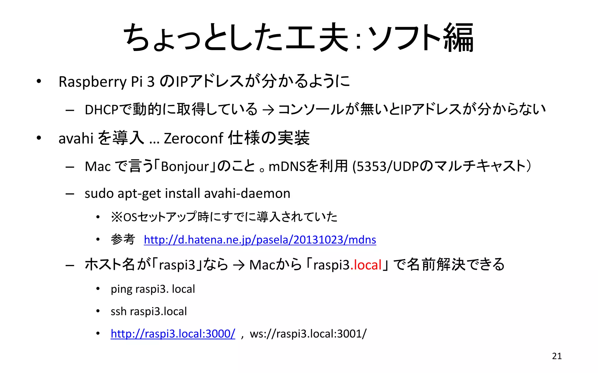 ちょっとした工夫：ソフト編
• Raspberry Pi 3 のIPアドレスが分かるように
– DHCPで動的に取得している → コンソールが無いとIPアドレスが分からない
• avahi を導入 … Zeroconf 仕様の実装
– Mac で言う「Bonjour」のこと 。mDNSを利用 (5353/UDPのマルチキャスト）
– sudo apt-get install avahi-daemon
• ※OSセットアップ時にすでに導入されていた
• 参考 http://d.hatena.ne.jp/pasela/20131023/mdns
– ホスト名が「raspi3」なら → Macから 「raspi3.local」 で名前解決できる
• ping raspi3. local
• ssh raspi3.local
• http://raspi3.local:3000/ , ws://raspi3.local:3001/
21
 