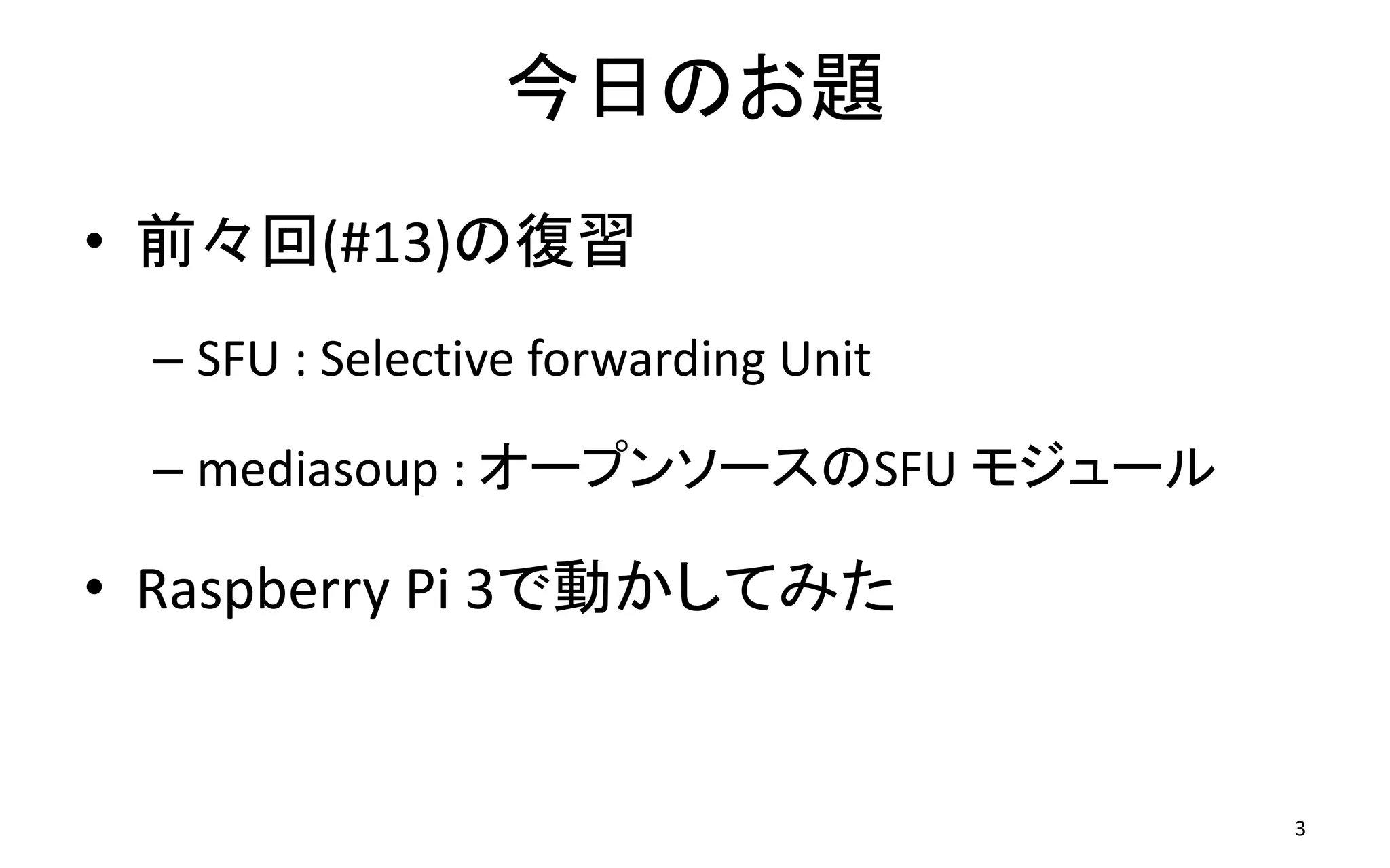 今日のお題
• 前々回(#13)の復習
– SFU : Selective forwarding Unit
– mediasoup : オープンソースのSFU モジュール
• Raspberry Pi 3で動かしてみた
3
 