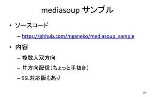 mediasoup サンプル
10
• ソースコード
– https://github.com/mganeko/mediasoup_sample
• 内容
– 複数人双方向
– 片方向配信（ちょっと手抜き）
– SSL対応版もあり
 