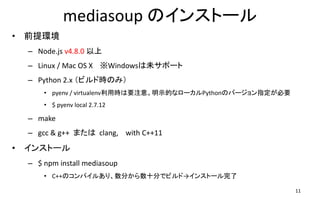 mediasoup のインストール
• 前提環境
– Node.js v4.8.0 以上
– Linux / Mac OS X ※Windowsは未サポート
– Python 2.x （ビルド時のみ）
• pyenv / virtualenv利用時は要注意。明示的なローカルPythonのバージョン指定が必要
• $ pyenv local 2.7.12
– make
– gcc & g++ または clang, with C++11
• インストール
– $ npm install mediasoup
• C++のコンパイルあり、数分から数十分でビルド→インストール完了
11
 