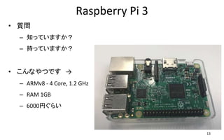 Raspberry Pi 3
• 質問
– 知っていますか？
– 持っていますか？
• こんなやつです →
– ARMv8 - 4 Core, 1.2 GHz
– RAM 1GB
– 6000円ぐらい
13
 